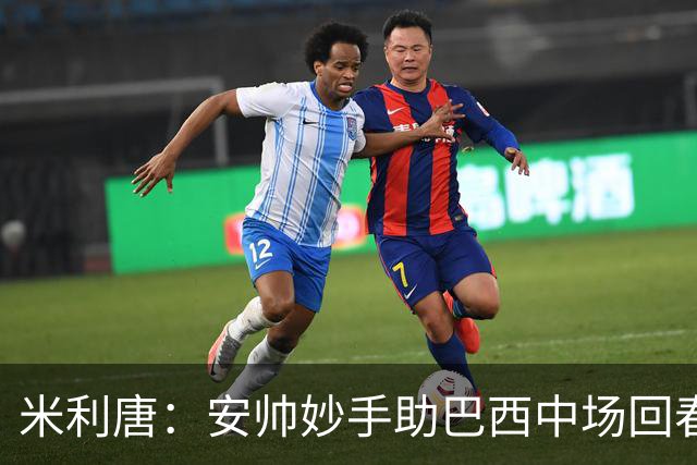 米利唐：安帅妙手助巴西中场回春，在皇马时他就善于倾听建议